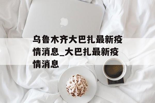 乌鲁木齐大巴扎最新疫情消息_大巴扎最新疫情消息