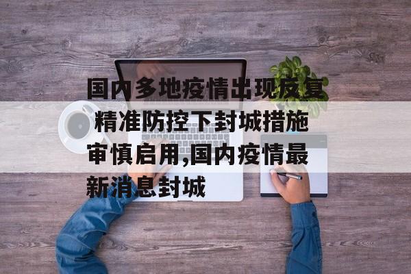 国内多地疫情出现反复 精准防控下封城措施审慎启用,国内疫情最新消息封城